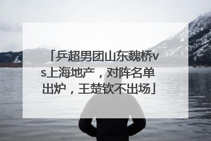 乒超男团山东魏桥vs上海地产，对阵名单出炉，王楚钦不出场