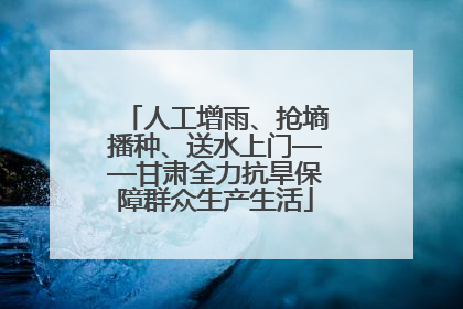 人工增雨、抢墒播种、送水上门——甘肃全力抗旱保障群众生产生活