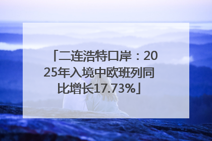 二连浩特口岸：2025年入境中欧班列同比增长17.73%
