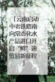 云南启动中老铁路南向常态化水产品进口开启“鲜”速贸易新征程