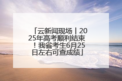 云新闻现场丨2025年高考顺利结束！我省考生6月25日左右可查成绩