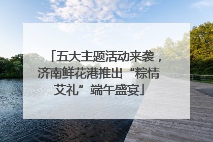 五大主题活动来袭，济南鲜花港推出“粽情艾礼”端午盛宴