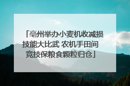 亳州举办小麦机收减损技能大比武 农机手田间竞技保粮食颗粒归仓