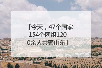 今天，47个国家154个团组1200余人共聚山东