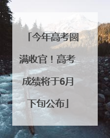 今年高考圆满收官！高考成绩将于6月下旬公布