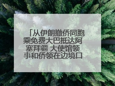 从伊朗撤侨同胞乘免费大巴抵达阿塞拜疆 大使馆领事和侨领在边境口岸迎接
