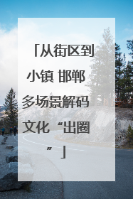 从街区到小镇 邯郸多场景解码文化“出圈”