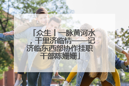 众生丨一脉黄河水，千里济临情——记济临东西部协作挂职干部陈姗姗