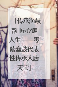 传承渔鼓韵 匠心铸人生——零陵渔鼓代表性传承人唐天宝