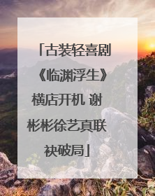 古装轻喜剧《临渊浮生》横店开机 谢彬彬徐艺真联袂破局