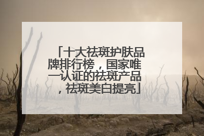 十大祛斑护肤品牌排行榜，国家唯一认证的祛斑产品，祛斑美白提亮