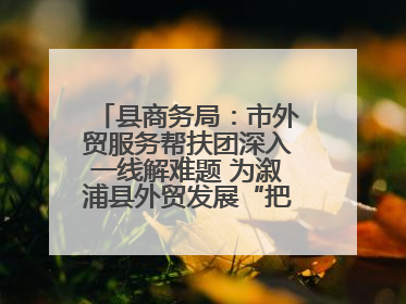 县商务局：市外贸服务帮扶团深入一线解难题 为溆浦县外贸发展“把脉问诊”