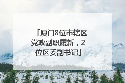 厦门8位市辖区党政副职履新，2位区委副书记