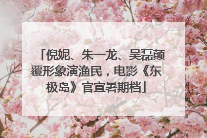 倪妮、朱一龙、吴磊颠覆形象演渔民，电影《东极岛》官宣暑期档
