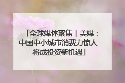 全球媒体聚焦｜美媒：中国中小城市消费力惊人 将成投资新机遇