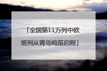 全国第11万列中欧班列从青岛鸣笛启程