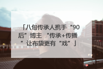八旬传承人携手“90后”博主 “传承+传播”让布袋更有“戏”