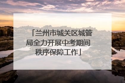 兰州市城关区城管局全力开展中考期间秩序保障工作