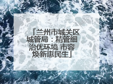 兰州市城关区城管局：精管细治优环境 市容焕新惠民生