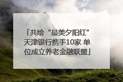 共绘“最美夕阳红” 天津银行携手10家 单位成立养老金融联盟