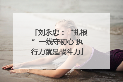 刘永忠：“扎根”一线守初心 执行力就是战斗力