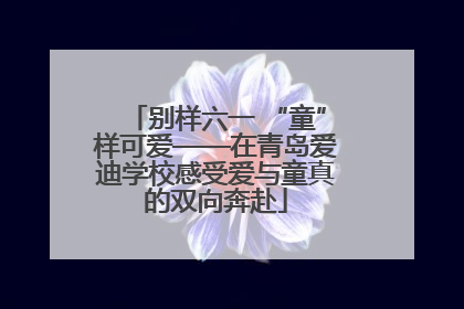 别样六一 “童”样可爱——在青岛爱迪学校感受爱与童真的双向奔赴
