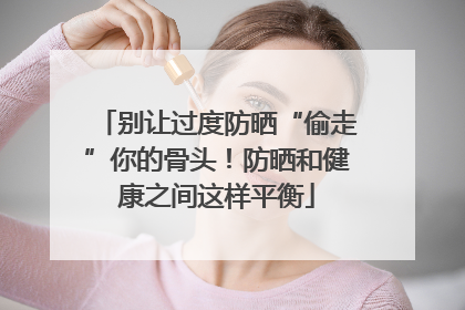别让过度防晒“偷走”你的骨头！防晒和健康之间这样平衡