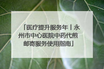 医疗提升服务年丨永州市中心医院中药代煎邮寄服务使用指南