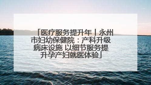 医疗服务提升年丨永州市妇幼保健院：产科升级病床设施 以细节服务提升孕产妇就医体验