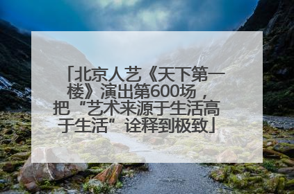 北京人艺《天下第一楼》演出第600场，把“艺术来源于生活高于生活”诠释到极致