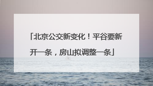 北京公交新变化！平谷要新开一条，房山拟调整一条
