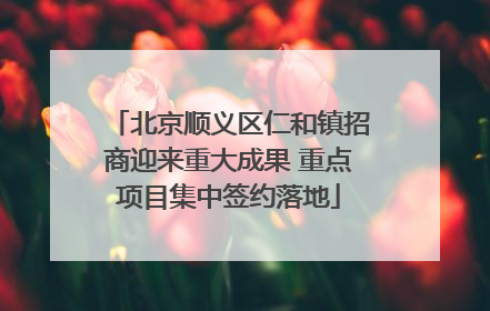 北京顺义区仁和镇招商迎来重大成果 重点项目集中签约落地
