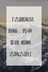 吉剧演员刘杨：传承非遗 唱响吉风吉韵
