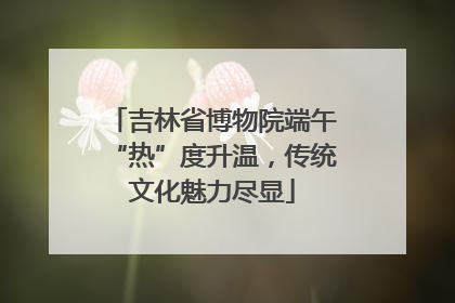 吉林省博物院端午“热”度升温，传统文化魅力尽显