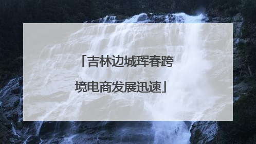 吉林边城珲春跨境电商发展迅速