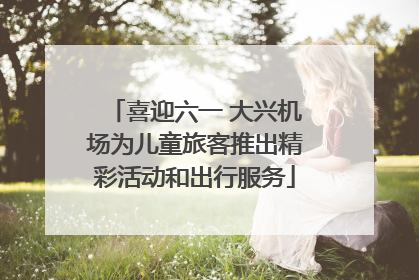 喜迎六一 大兴机场为儿童旅客推出精彩活动和出行服务