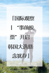 国际观察丨“事前投票”开启 韩国大选悬念犹存