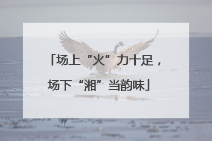 场上“火”力十足，场下“湘”当韵味