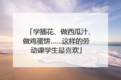 学插花、做西瓜汁、做鸡蛋饼……这样的劳动课学生最喜欢