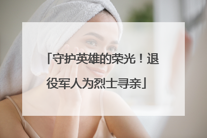 守护英雄的荣光！退役军人为烈士寻亲