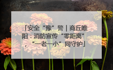 安全“豫”警｜商丘睢阳：消防宣传“零距离”，“一老一小”同守护