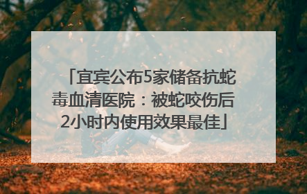 宜宾公布5家储备抗蛇毒血清医院：被蛇咬伤后2小时内使用效果最佳