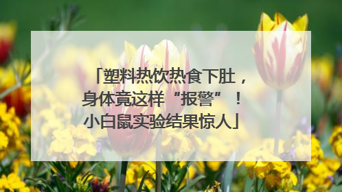 塑料热饮热食下肚，身体竟这样“报警”！小白鼠实验结果惊人