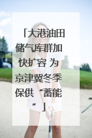 大港油田储气库群加快扩容 为京津冀冬季保供“蓄能”