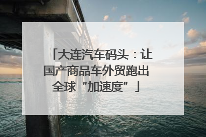 大连汽车码头：让国产商品车外贸跑出全球“加速度”