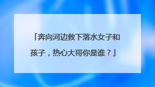 奔向河边救下落水女子和孩子，热心大哥你是谁？