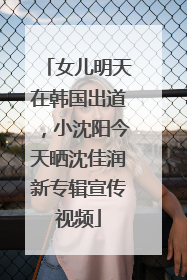 女儿明天在韩国出道，小沈阳今天晒沈佳润新专辑宣传视频