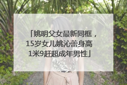姚明父女最新同框，15岁女儿姚沁蕾身高1米9赶超成年男性
