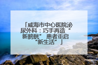 威海市中心医院泌尿外科：巧手再造“新膀胱” 患者重启“新生活”