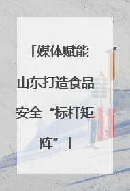媒体赋能 山东打造食品安全“标杆矩阵”